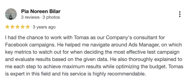 Recenze na online marketingovou agenturu Cernovsky od Pii Noreen Bilar (5/5 hvězdiček): „I had the chance to work with Tomas as our Company's consultant for Facebook campaigns. He helped me navigate around Ads Manager, on which key metrics to watch out for when deciding the most effective test campaign and evaluate results based on the given data. He also thoroughly explained to me each step to achieve maximum results while optimizing the budget. Tomas is expert in this field and his service is highly recommendable.“