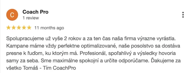 Recenze na online marketingovou agenturu Cernovsky od týmu CoachPro (5/5 hvězdiček): „Spolupracujeme už vyše 2 rokov a za ten čas naša firma výrazne vyrástla. Kampane máme vždy perfektne optimalizované, naše posolstvo sa dostáva presne k ľuďom, ku ktorým má. Profesionál, spoľahlivý a výsledky hovoria samy za seba. Sme maximálne spokojní a určite odporúčame. Ďakujeme za všetko Tomáš“ — Tím CoachPro