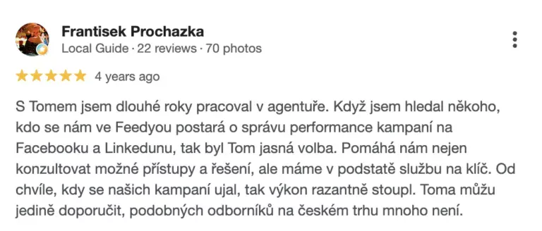 Recenze na online marketingovou agenturu Cernovsky od Františka Procházky (5/5 hvězdiček): „S Tomem jsem dlouhé roky pracoval v agentuře. Když jsem hledal někoho, kdo se nám ve Feedyou postará o správu performance kampaní na Facebooku a Linkedinu, tak byl Tom jasná volba. Pomáhá nám nejen konzultovat možné přístupy a řešení, ale máme v podstatě službu na klíč. Od chvíle, kdy se našich kampaní ujal, tak výkon razantně stoupl. Toma můžu jedině doporučit, podobných odborníků na českém trhu mnoho není.“
