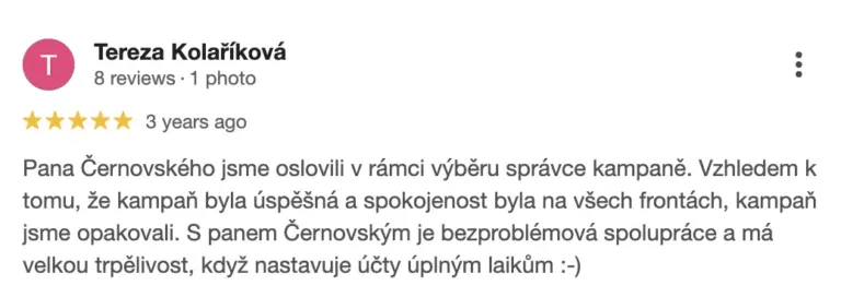 Recenze na online marketingovou agenturu Cernovsky od Terezy Kolaříkové (5/5 hvězdiček): „Pana Černovského jsme oslovili v rámci výběru správce kampaně. Vzhledem k tomu, že kampaň byla úspěšná a spokojenost byla na všech frontách, kampaň jsme opakovali. S panem Černovským je bezproblémová spolupráce a má velkou trpělivost, když nastavuje účty úplným laikům :-)“