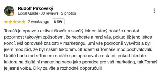 Recenze na online marketingovou agenturu Cernovsky od Rudolfa Pirkovského (5/5 hvězdiček): „Tomáš je opravdu aktivní člověk a skvělý lektor, který dokáže upoutat pozornost takovým způsobem, že nechcete a mrzí vás, pokud již jeho lekce končí. Má obrovské znalosti v marketingu, umí vše podrobně vysvětlit a byl jsem moc rád, že byl naším lektorem. Studenti si Tomáše moc pochvalovali. Určitě budu rád s Tomem nadále spolupracovat a ostatní, pokud hledáte lektora na digitální marketing nebo jako poradce pro váš marketing, tak Tomáš je jasná volba. Díky za vše a rozhodně doporučuji!“