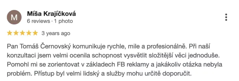 Recenze na online marketingovou agenturu Cernovsky od Míši Krajíčkové (5/5 hvězdiček): „Pan Tomáš Černovský komunikuje rychle, mile a profesionálně. Při naší konzultaci jsem velmi ocenila schopnost vysvětlit složitější věci jednoduše. Pomohl mi se zorientovat v základech FB reklamy a jakákoliv otázka nebyla problém. Přístup byl velmi lidský a služby mohu určitě doporučit.“