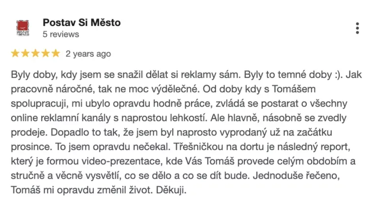 Recenze na online marketingovou agenturu Cernovsky od projektu Postav Si Město (5/5 hvězdiček): „Byly doby, kdy jsem se snažil dělat si reklamy sám. Byly to temné doby :). Jak pracovně náročné, tak ne moc výdělečné. Od doby kdy s Tomášem spolupracuji, mi ubylo opravdu hodně práce, zvládá se postarat o všechny online reklamní kanály s naprostou lehkostí. Ale hlavně, násobně se zvedly prodeje. Dopadlo to tak, že jsem byl naprosto vyprodaný už na začátku prosince. To jsem opravdu nečekal. Třešničkou na dortu je následný report, který je formou video-prezentace, kde Vás Tomáš provede celým obdobím a stručně a věcně vysvětlí, co se dělo a co se dít bude. Jednoduše řečeno, Tomáš mi opravdu změnil život. Děkuji.“
