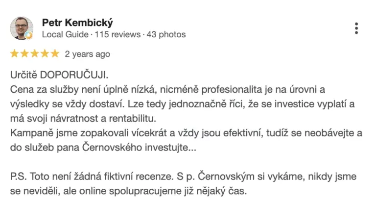 Recenze na online marketingovou agenturu Cernovsky od Petra Kembického (5/5 hvězdiček): „Určitě DOPORUČUJI. Cena za služby není úplně nízká, nicméně profesionalita je na úrovni a výsledky se vždy dostaví. Lze tedy jednoznačně říci, že se investice vyplatí a má svoji návratnost a rentabilitu. Kampaně jsme zopakovali vícekrát a vždy jsou efektivní, tudíž se neobávejte a do služeb pana Černovského investujte… P.S. Toto není žádná fiktivní recenze. S p. Černovským si vykáme, nikdy jsme se neviděli, ale online spolupracujeme již nějaký čas.“