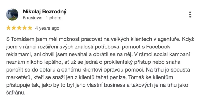 Recenze na online marketingovou agenturu Cernovsky od Nikolaje Bezrodného (5/5 hvězdiček): „S Tomášem jsem měl možnost pracovat na velkých klientech v agentuře. Když jsem v rámci rozšíření svých znalostí potřeboval pomoct s Facebook reklamami, ani chvíli jsem neváhal a obrátil se na něj. V rámci social kampaní neznám nikoho lepšího, ať už se jedná o proklientský přístup nebo snaha ponořit se do detailu a danému klientovi opravdu pomoci. Na trhu je spousta marketérů, kteří se snaží jen z klientů tahat peníze. Tomáš ke klientům přistupuje tak, jako by to byl jeho vlastní business a takových je na trhu jako šafránu.“