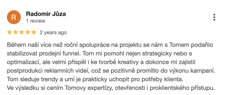 Recenze na online marketingovou agenturu Cernovsky od Radomíra Jůzy (5/5 hvězdiček): „Během naší více než roční spolupráce na projektu se nám s Tomem podařilo stabilizovat prodejní funnel. Tom mi pomohl nejen strategicky nebo s optimalizací, ale velmi přispěl i ke tvorbě kreativy a dokonce mi zajistil postprodukci reklamních videí, což se pozitivně promítlo do výkonu kampaní. Tom sleduje trendy a umí je prakticky uchopit pro potřeby klienta. Ve výsledku si cením Tomovy expertízy, otevřenosti i proklientského přístupu.“